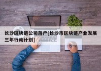 长沙区块链公司落户[长沙市区块链产业发展三年行动计划]