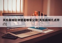 天乐商城区块链是哪家公司[天乐商城几点开门]